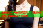 海角社区：美女视频互动，邻里情感交流，无限社区等你探索