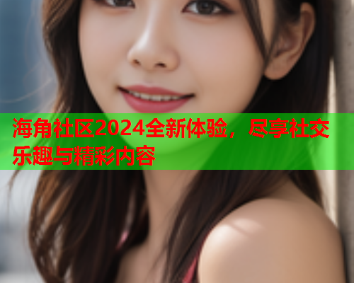 海角社区2024全新体验，尽享社交乐趣与精彩内容  第2张