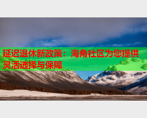 延迟退休新政策：海角社区为您提供灵活选择与保障  第2张