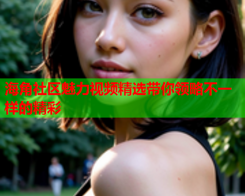 海角社区魅力视频精选带你领略不一样的精彩  第1张