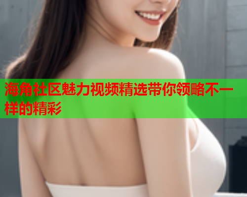 海角社区魅力视频精选带你领略不一样的精彩  第3张