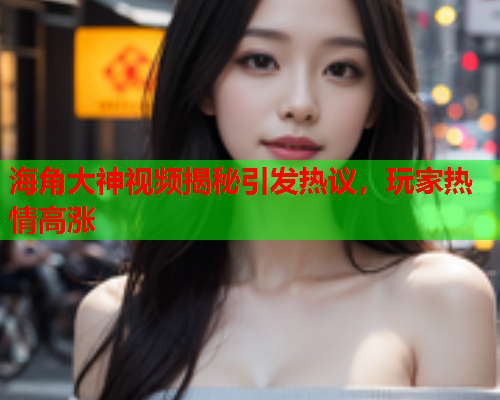 海角大神视频揭秘引发热议，玩家热情高涨  第1张